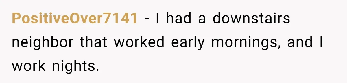 PositiveOver7141 − I had a downstairs neighbor that worked early mornings, and I work nights.