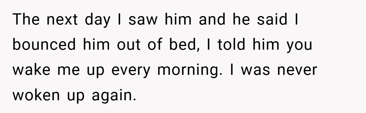 The next day I saw him and he said I bounced him out of bed, I told him you wake me up every morning. I was never woken up again.