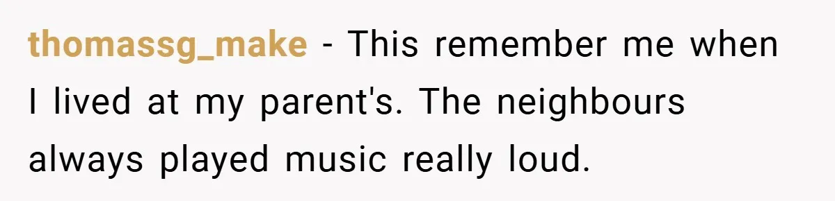 thomassg_make − This remember me when I lived at my parent's. The neighbours always played music really loud.