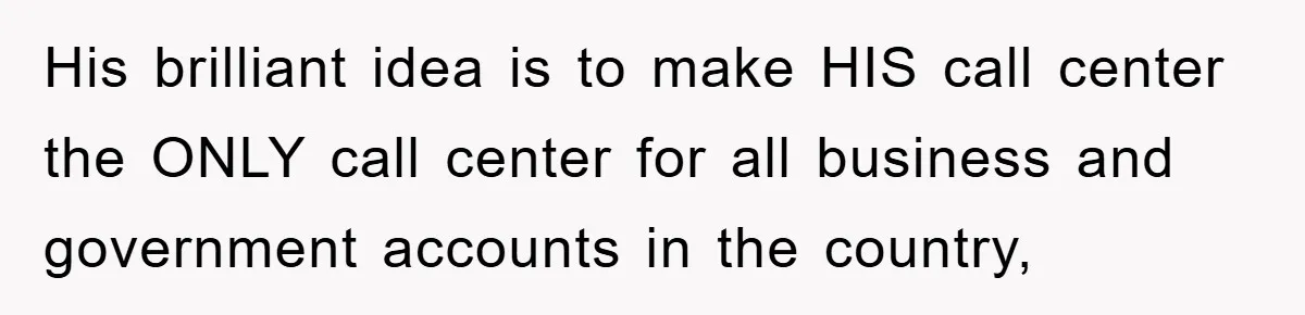His brilliant idea is to make HIS call center the ONLY call center for all business and government accounts in the country,