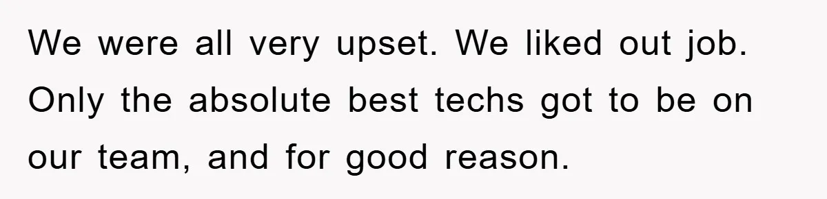We were all very upset. We liked out job. Only the absolute best techs got to be on our team, and for good reason.