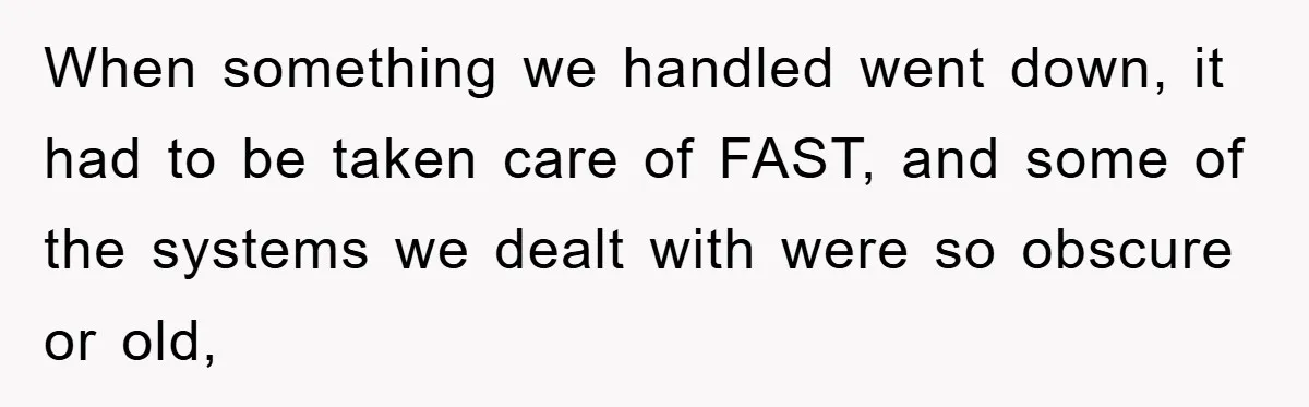 When something we handled went down, it had to be taken care of FAST, and some of the systems we dealt with were so obscure or old,
