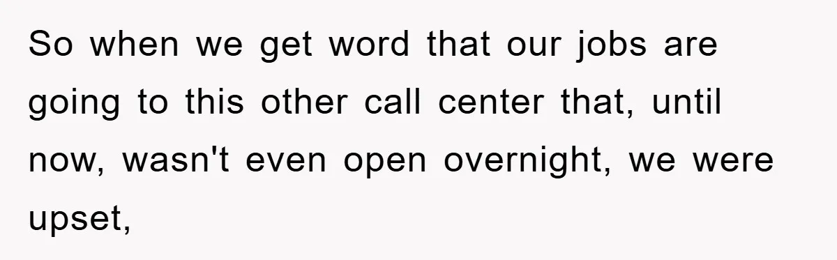 So when we get word that our jobs are going to this other call center that, until now, wasn't even open overnight, we were upset,