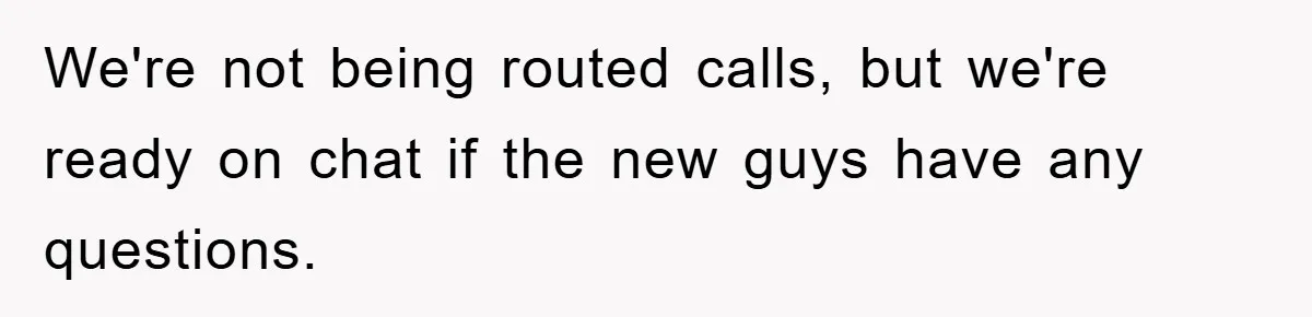 We're not being routed calls, but we're ready on chat if the new guys have any questions.