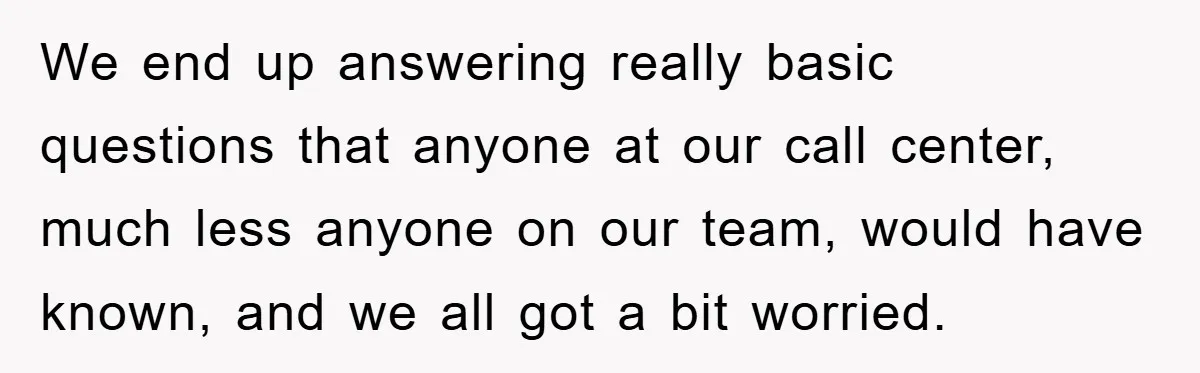 We end up answering really basic questions that anyone at our call center, much less anyone on our team, would have known, and we all got a bit worried.