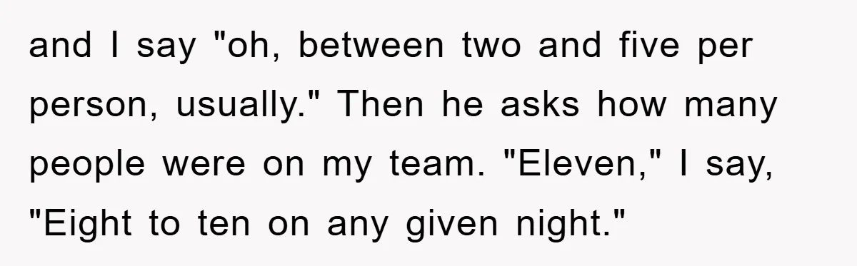 and I say "oh, between two and five per person, usually." Then he asks how many people were on my team. "Eleven," I say, "Eight to ten on any given...