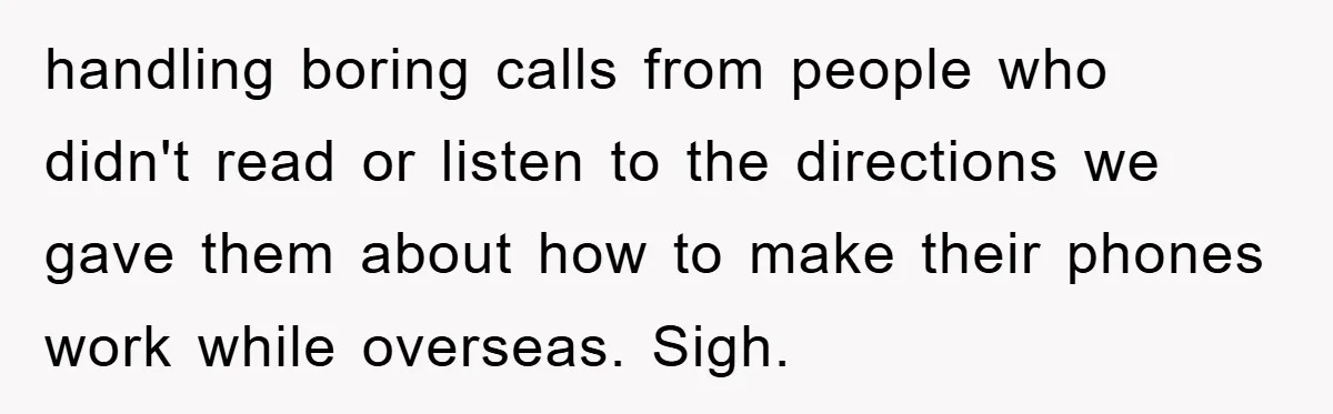 handling boring calls from people who didn't read or listen to the directions we gave them about how to make their phones work while overseas. Sigh.