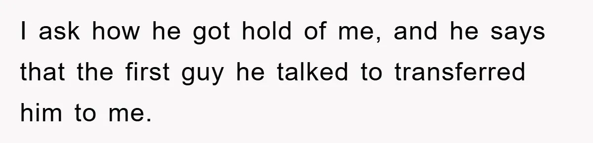 I ask how he got hold of me, and he says that the first guy he talked to transferred him to me.