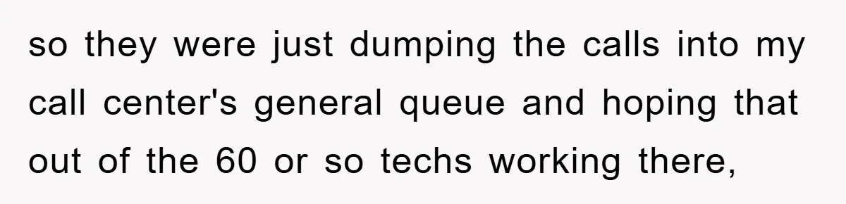 so they were just dumping the calls into my call center's general queue and hoping that out of the 60 or so techs working there,