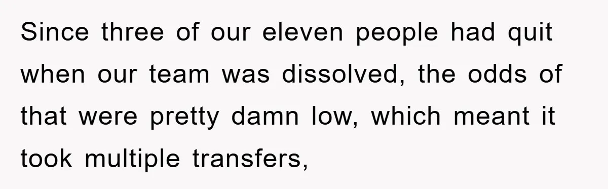 Since three of our eleven people had quit when our team was dissolved, the odds of that were pretty damn low, which meant it took multiple transfers,