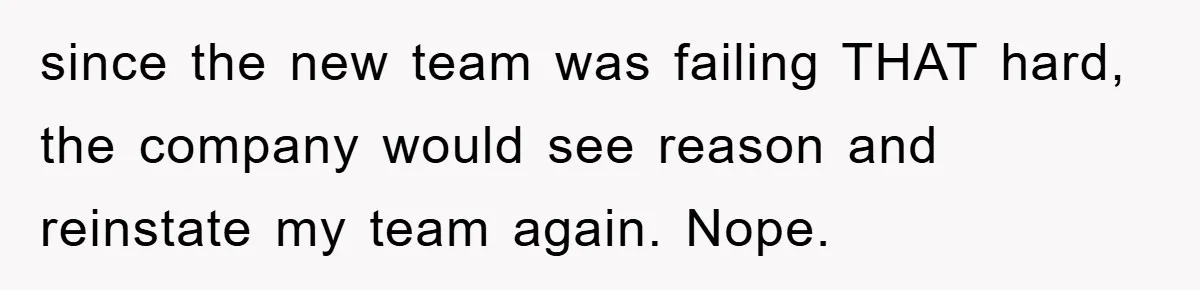 since the new team was failing THAT hard, the company would see reason and reinstate my team again. Nope.