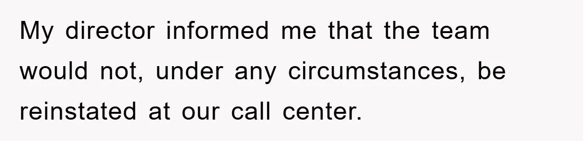 My director informed me that the team would not, under any circumstances, be reinstated at our call center.