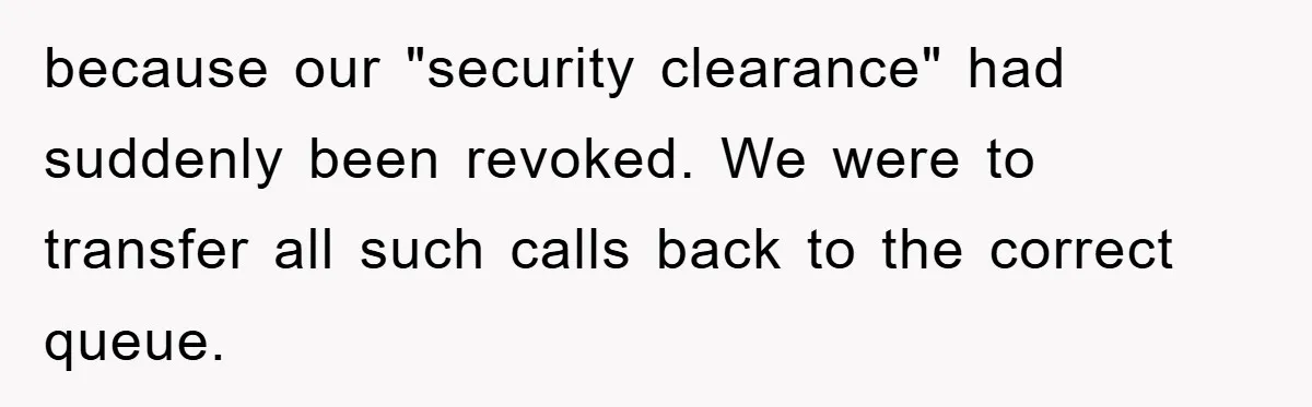 because our "security clearance" had suddenly been revoked. We were to transfer all such calls back to the correct queue.