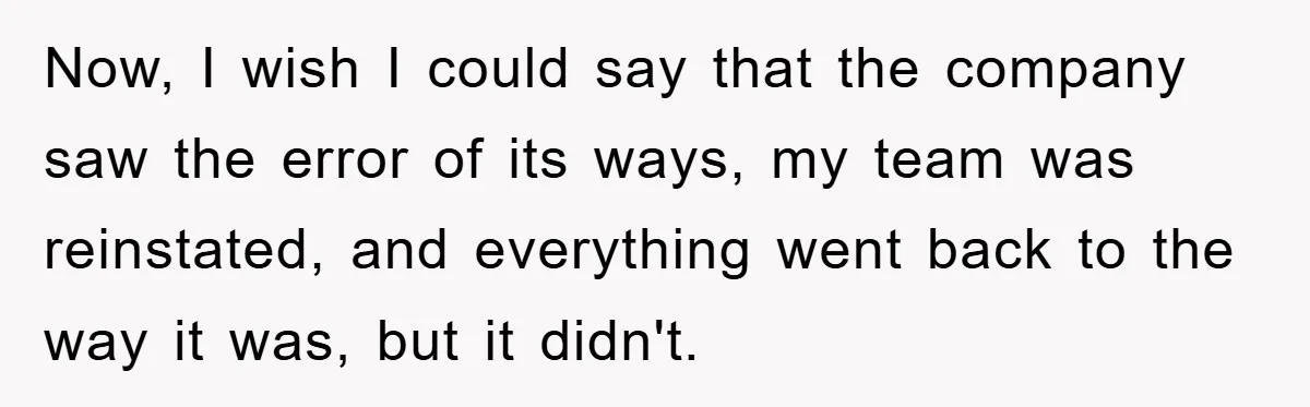 Now, I wish I could say that the company saw the error of its ways, my team was reinstated, and everything went back to the way it was, but it...
