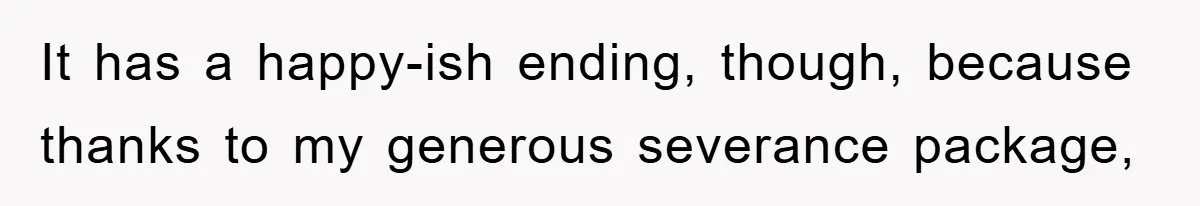 It has a happy-ish ending, though, because thanks to my generous severance package,