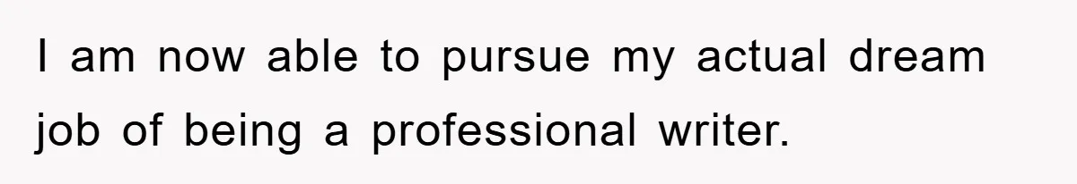 I am now able to pursue my actual dream job of being a professional writer.