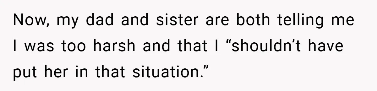 Now, my dad and sister are both telling me I was too harsh and that I “shouldn’t have put her in that situation.”