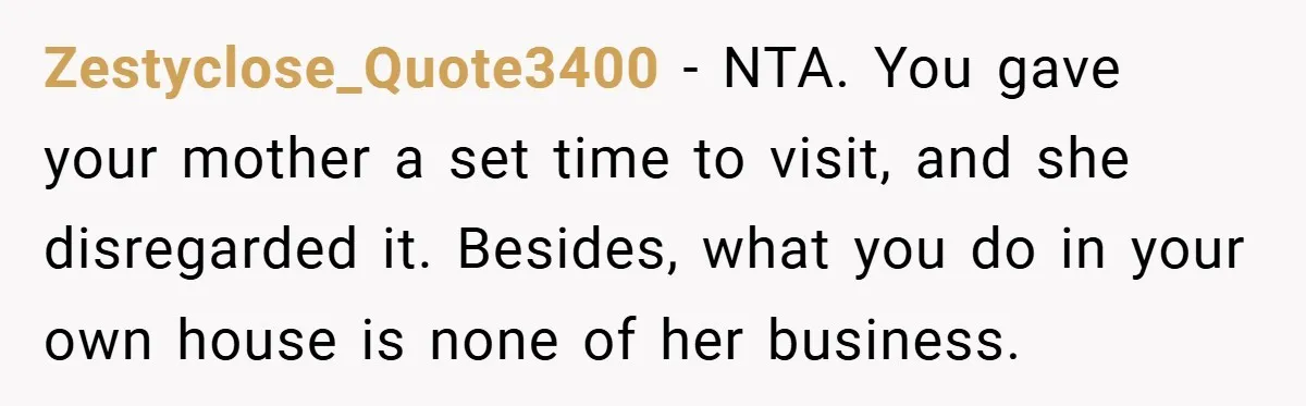 Zestyclose_Quote3400 − NTA. You gave your mother a set time to visit, and she disregarded it. Besides, what you do in your own house is none of her business.