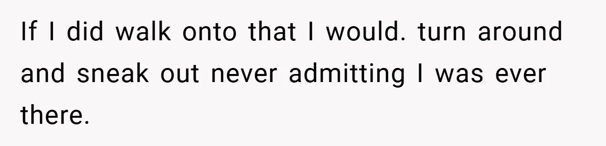 If I did walk onto that I would. turn around and sneak out never admitting I was ever there.