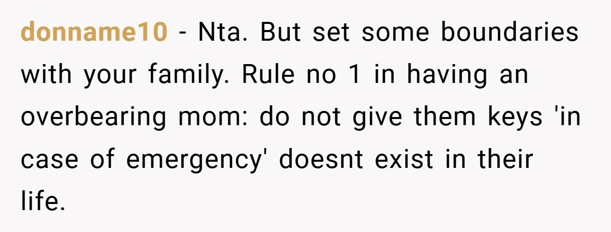 donname10 − Nta. But set some boundaries with your family. Rule no 1 in having an overbearing mom: do not give them keys 'in case of emergency' doesnt exist in...