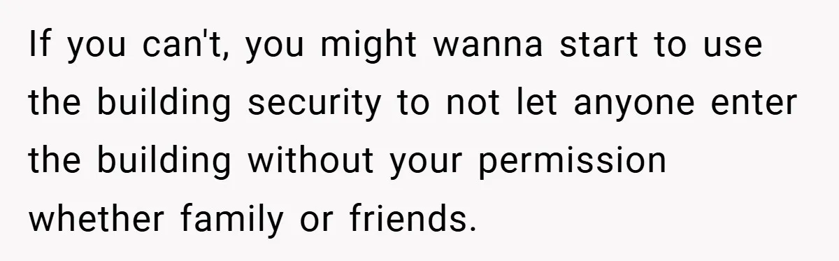 If you can't, you might wanna start to use the building security to not let anyone enter the building without your permission whether family or friends.