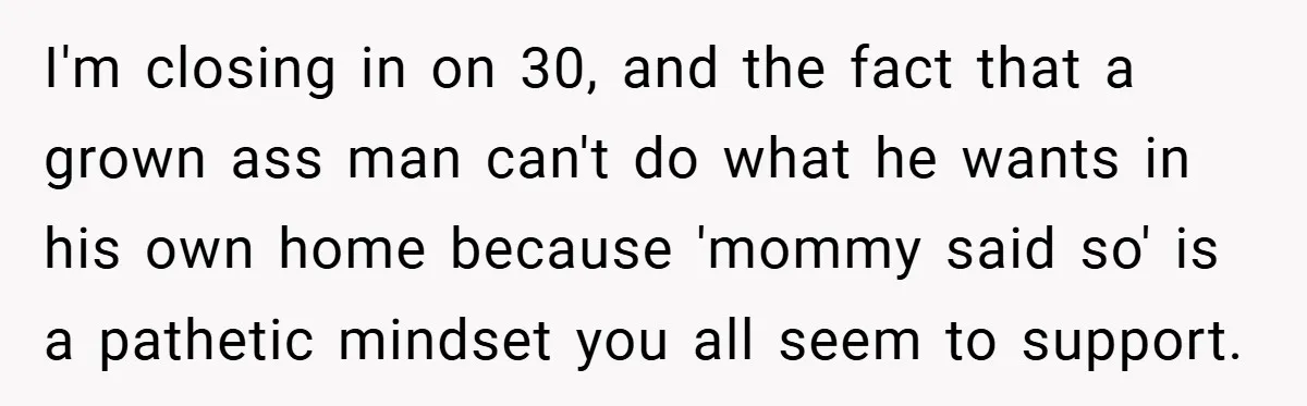 I'm closing in on 30, and the fact that a grown ass man can't do what he wants in his own home because 'mommy said so' is a pathetic mindset...