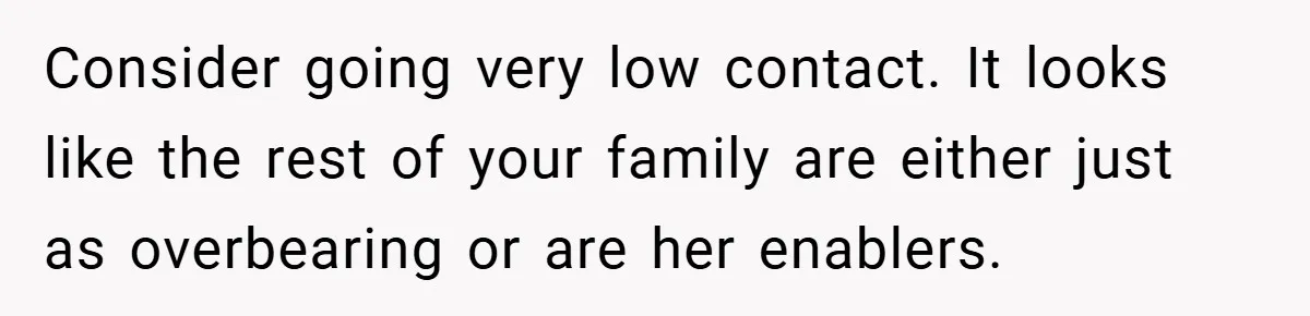 Consider going very low contact. It looks like the rest of your family are either just as overbearing or are her enablers.