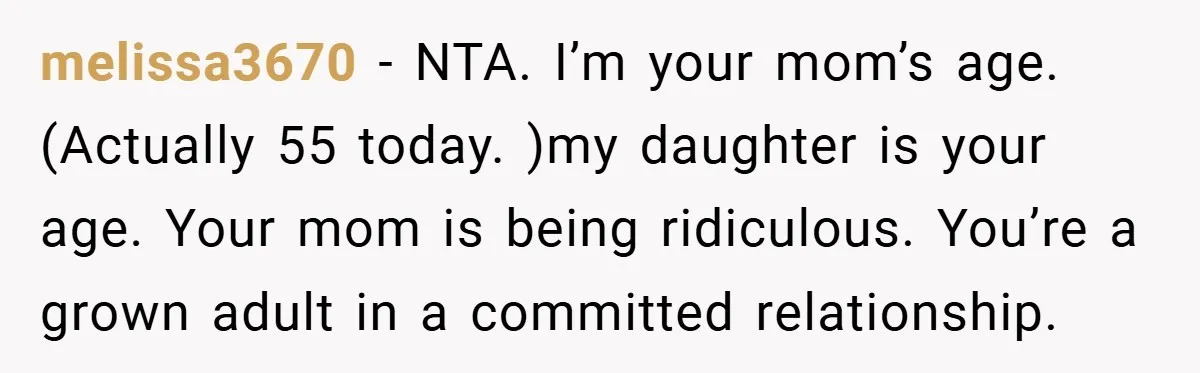 melissa3670 − NTA. I’m your mom’s age. (Actually 55 today. )my daughter is your age. Your mom is being ridiculous. You’re a grown adult in a committed relationship.