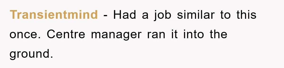 Transientmind − Had a job similar to this once. Centre manager ran it into the ground.