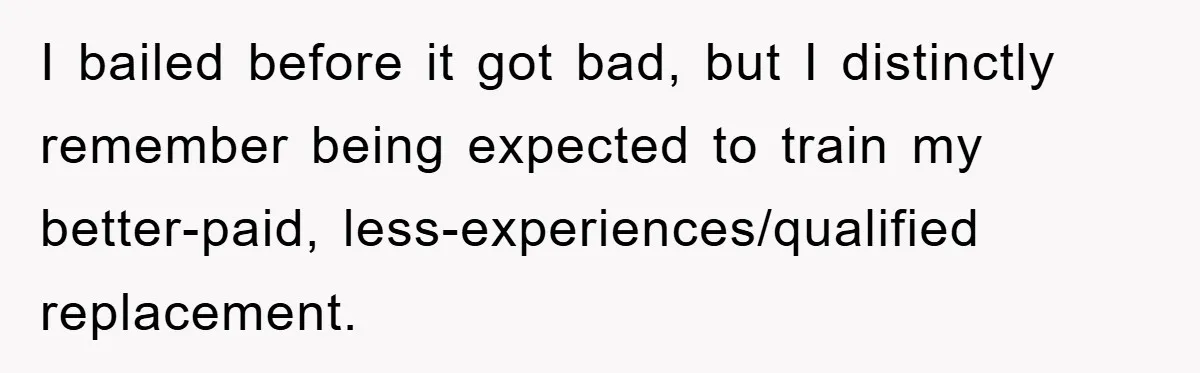 I bailed before it got bad, but I distinctly remember being expected to train my better-paid, less-experiences/qualified replacement.
