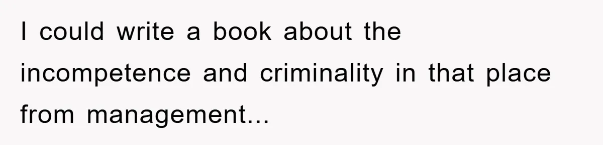 I could write a book about the incompetence and criminality in that place from management...