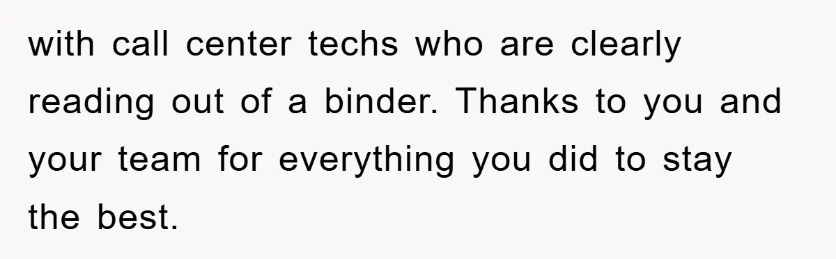 with call center techs who are clearly reading out of a binder. Thanks to you and your team for everything you did to stay the best.