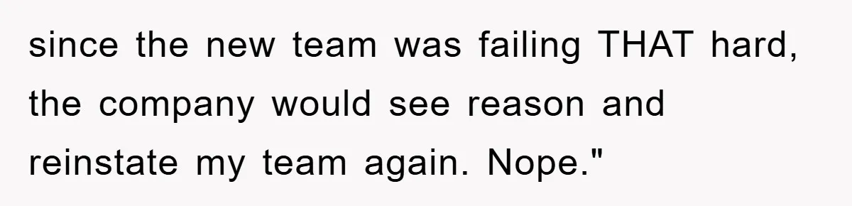 since the new team was failing THAT hard, the company would see reason and reinstate my team again. Nope."