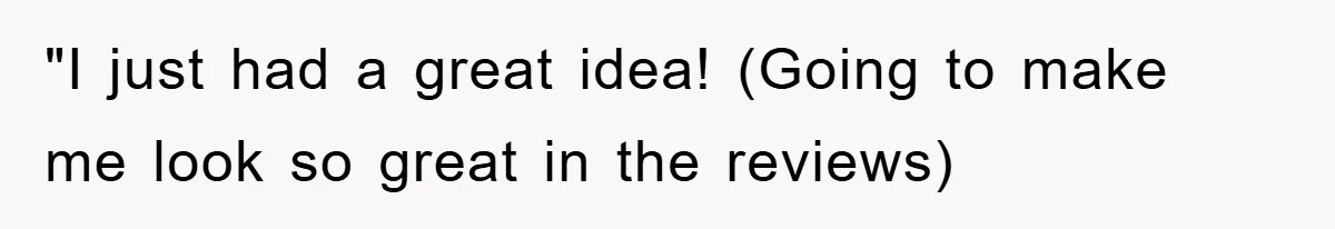 "I just had a great idea! (Going to make me look so great in the reviews)