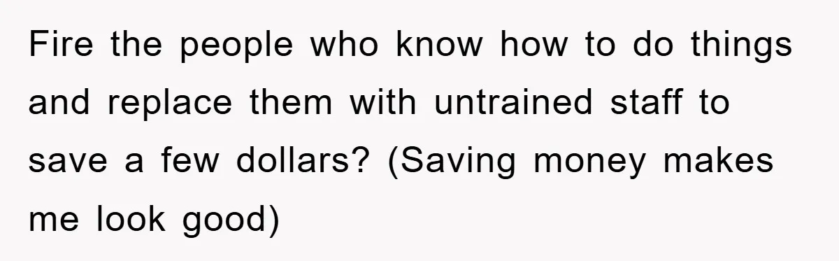 Fire the people who know how to do things and replace them with untrained staff to save a few dollars? (Saving money makes me look good)