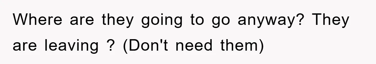 Where are they going to go anyway? They are leaving ? (Don't need them)
