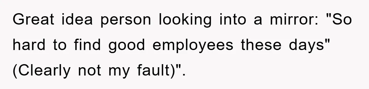 Great idea person looking into a mirror: "So hard to find good employees these days" (Clearly not my fault)".