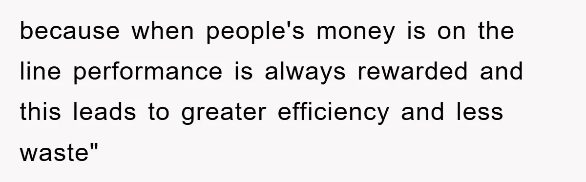 because when people's money is on the line performance is always rewarded and this leads to greater efficiency and less waste"