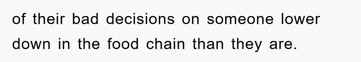 of their bad decisions on someone lower down in the food chain than they are.
