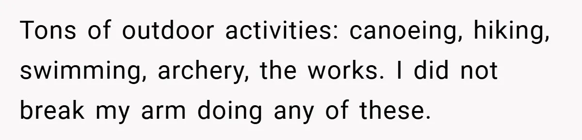 Tons of outdoor activities: canoeing, hiking, swimming, archery, the works. I did not break my arm doing any of these.