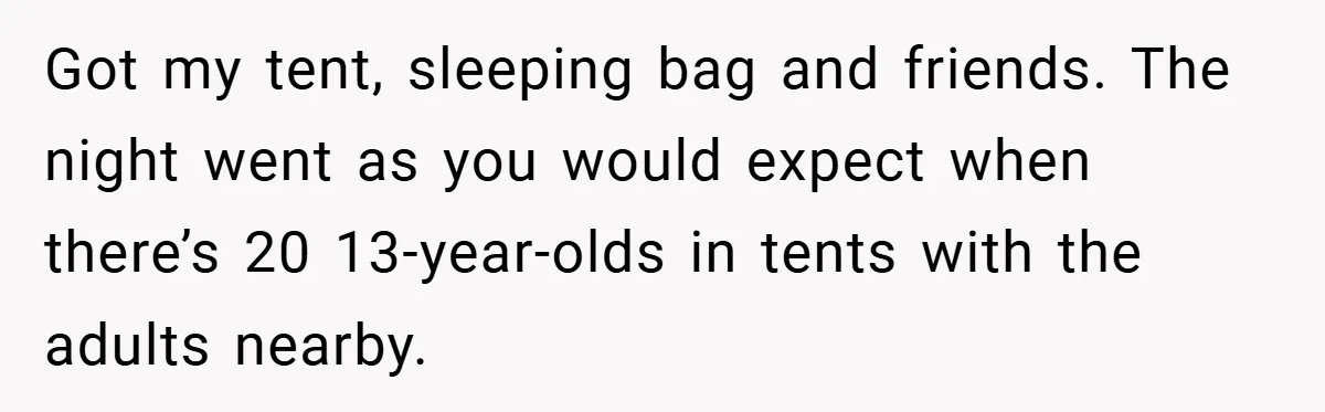 Got my tent, sleeping bag and friends. The night went as you would expect when there’s 20 13-year-olds in tents with the adults nearby.