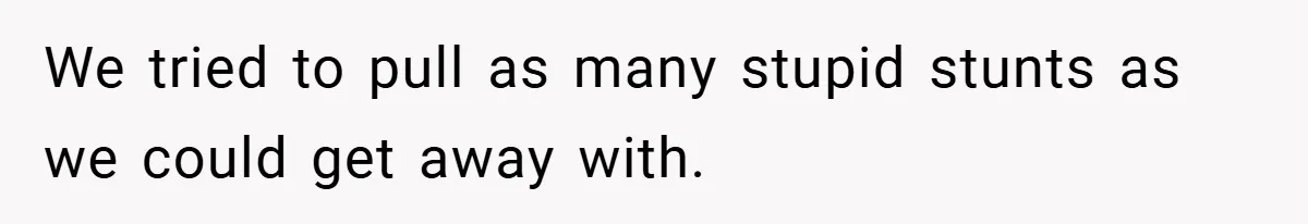 We tried to pull as many stupid stunts as we could get away with.