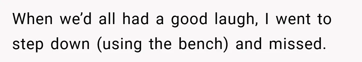 When we’d all had a good laugh, I went to step down (using the bench) and missed.