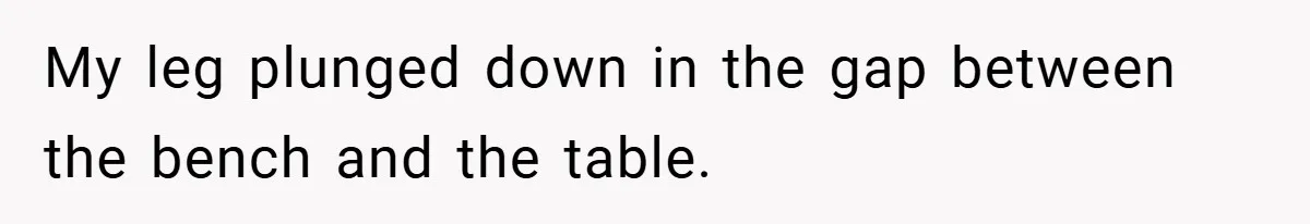 My leg plunged down in the gap between the bench and the table.