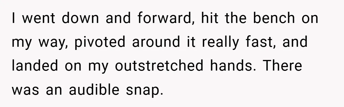 I went down and forward, hit the bench on my way, pivoted around it really fast, and landed on my outstretched hands. There was an audible snap.