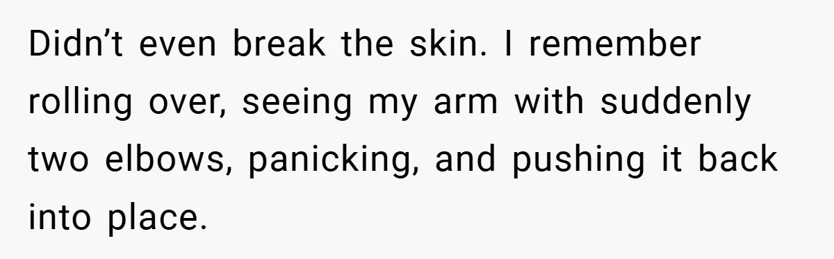 Didn’t even break the skin. I remember rolling over, seeing my arm with suddenly two elbows, panicking, and pushing it back into place.
