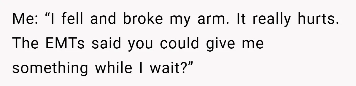 Me: “I fell and broke my arm. It really hurts. The EMTs said you could give me something while I wait?”