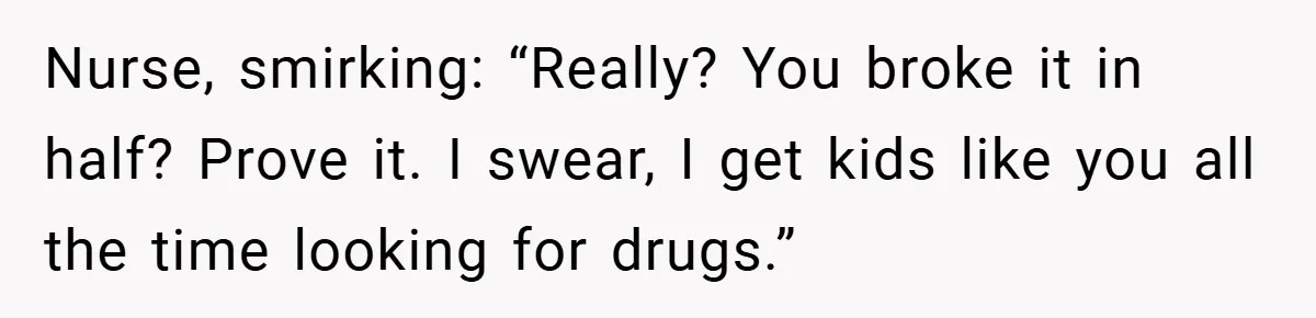 Nurse, smirking: “Really? You broke it in half? Prove it. I swear, I get kids like you all the time looking for drugs.”