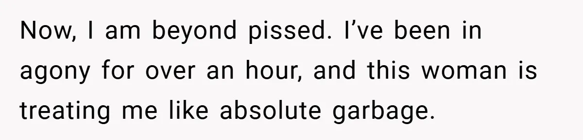 Now, I am beyond pissed. I’ve been in agony for over an hour, and this woman is treating me like absolute garbage.