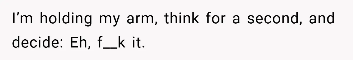 I’m holding my arm, think for a second, and decide: Eh, f__k it.